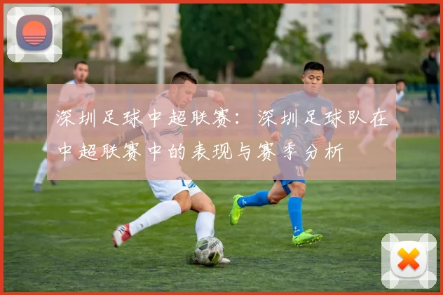 深圳足球中超联赛:深圳足球队在中超联赛中的表现与赛季分析