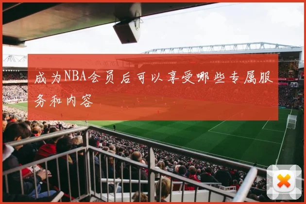 成为NBA会员后可以享受哪些专属服务和内容