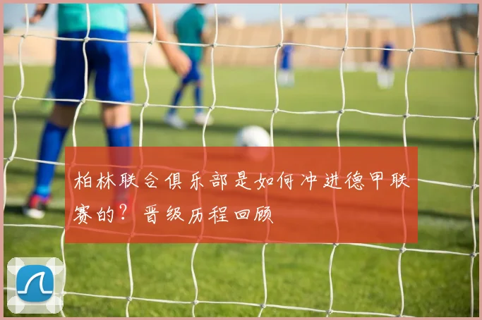 柏林联合俱乐部是如何冲进德甲联赛的？晋级历程回顾